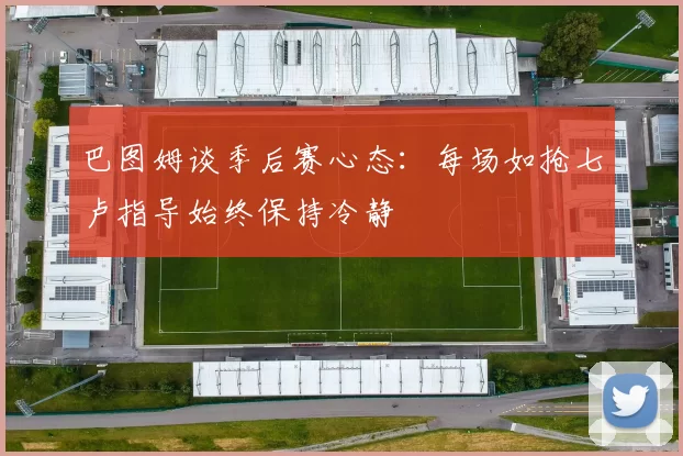 巴图姆谈季后赛心态：每场如抢七卢指导始终保持冷静