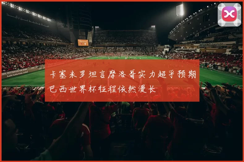 卡塞米罗坦言摩洛哥实力超乎预期巴西世界杯征程依然漫长