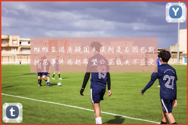 维维亚诺质疑国米误判是否因巴斯托尼事件而起希望公正裁决不应受影响