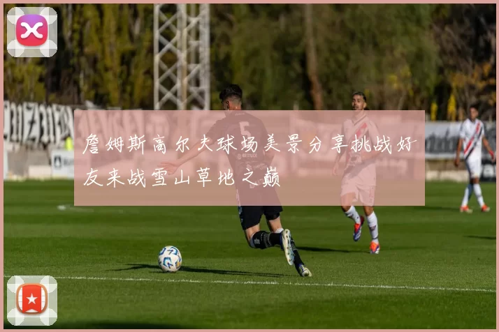 詹姆斯高尔夫球场美景分享挑战好友来战雪山草地之巅