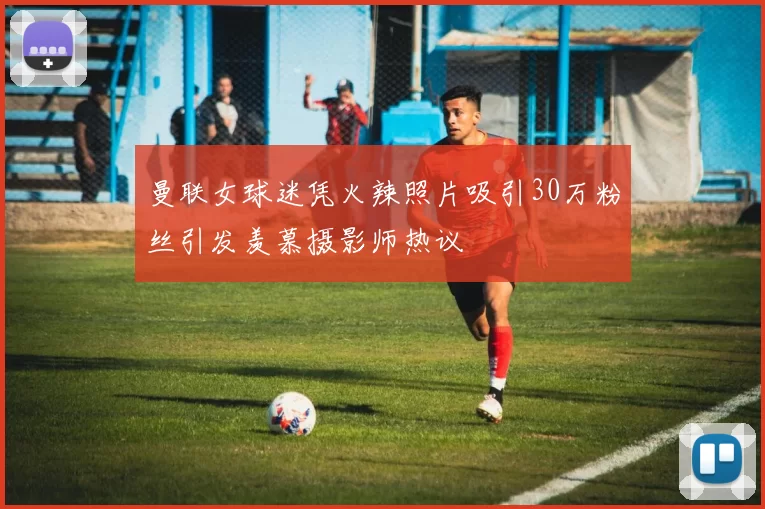 曼联女球迷凭火辣照片吸引30万粉丝引发羡慕摄影师热议
