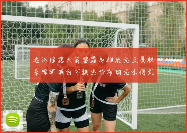 名记透露火箭雷霆与雄鹿无交易联系绿军明白不换杰伦布朗无法得到字母哥