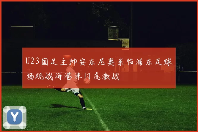 U23国足主帅安东尼奥亲临浦东足球场观战海港津门虎激战