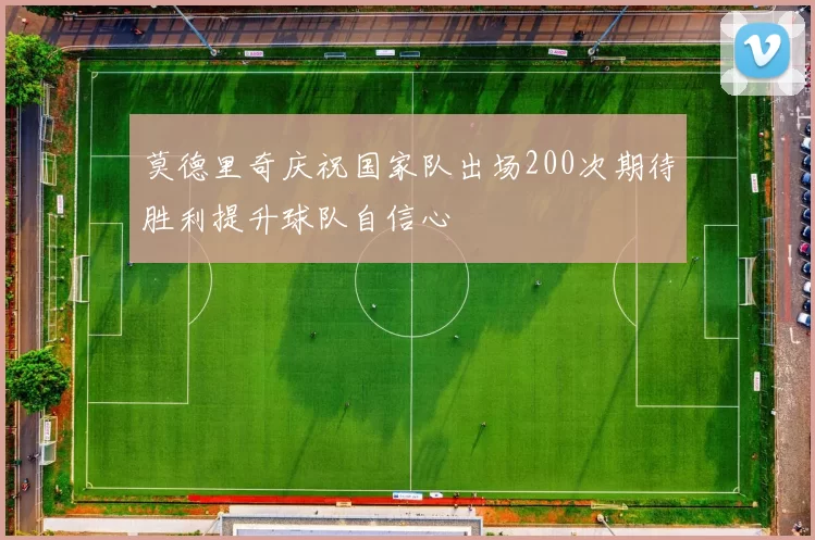 莫德里奇庆祝国家队出场200次期待胜利提升球队自信心