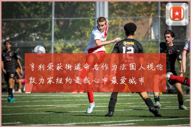 亨利荣获街道命名作为法国人视伦敦为家纽约是我心中最爱城市