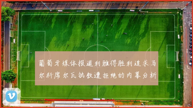 葡萄牙媒体报道利雅得胜利追求马尔科席尔瓦执教遭拒绝的内幕分析