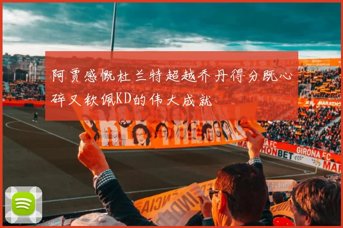 阿贾感慨杜兰特超越乔丹得分既心碎又钦佩KD的伟大成就