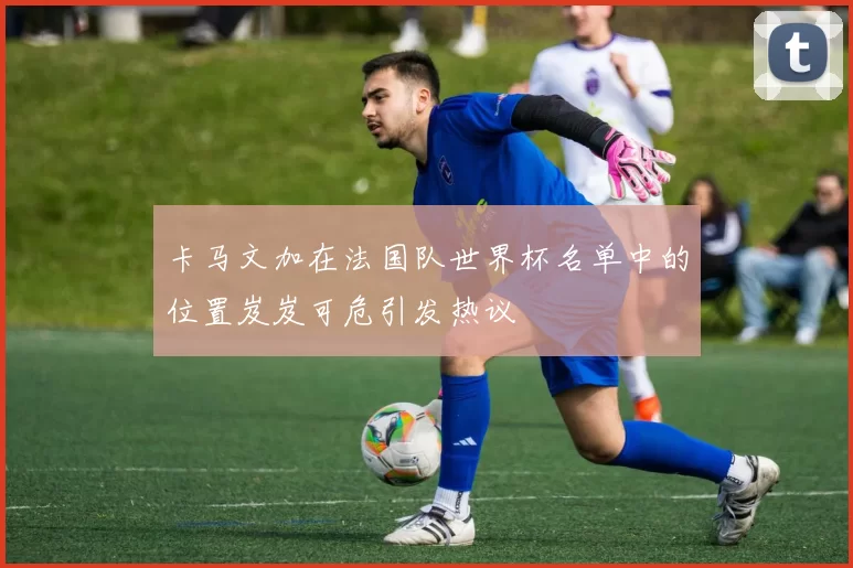 卡马文加在法国队世界杯名单中的位置岌岌可危引发热议
