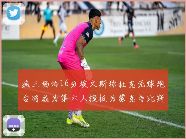 疯三场均16分埃文斯称杜克无球炮台将成为第六人模板为蒙克与比斯利