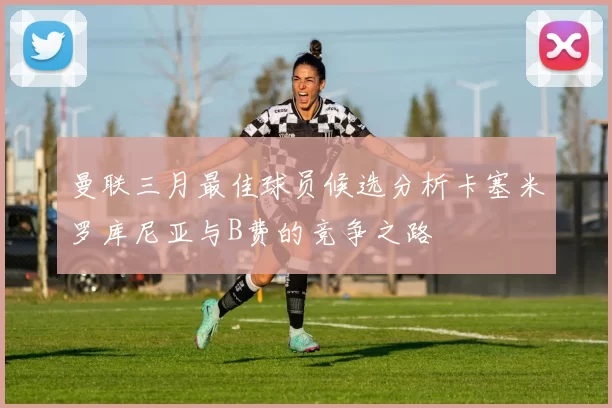 曼联三月最佳球员候选分析卡塞米罗库尼亚与B费的竞争之路