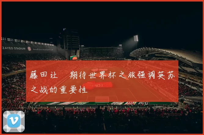 藤田让瑠期待世界杯之旅强调英苏之战的重要性