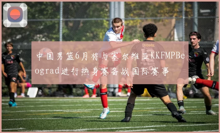中国男篮6月将与塞尔维亚KKFMPBeograd进行热身赛备战国际赛事